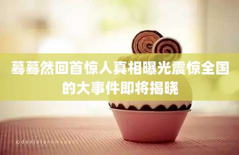 蓦蓦然回首惊人真相曝光震惊全国的大事件即将揭晓