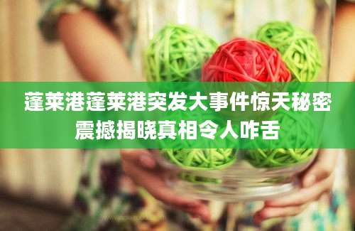 蓬莱港蓬莱港突发大事件惊天秘密震撼揭晓真相令人咋舌