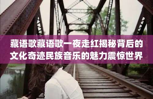 藏语歌藏语歌一夜走红揭秘背后的文化奇迹民族音乐的魅力震惊世界