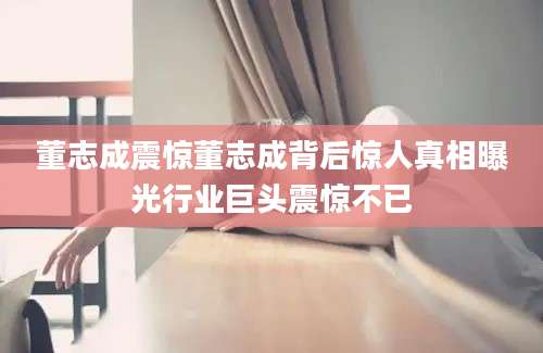 董志成震惊董志成背后惊人真相曝光行业巨头震惊不已