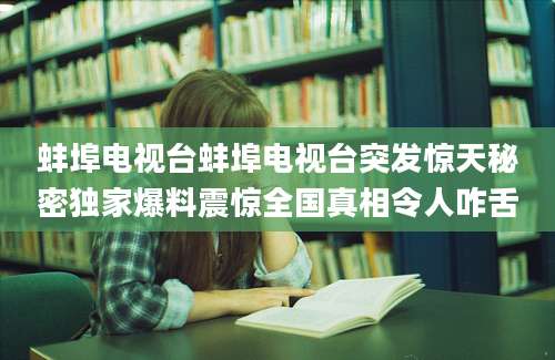 蚌埠电视台蚌埠电视台突发惊天秘密独家爆料震惊全国真相令人咋舌