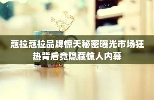 蔻拉蔻拉品牌惊天秘密曝光市场狂热背后竟隐藏惊人内幕