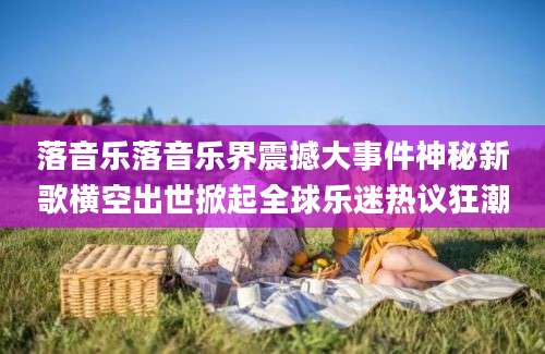 落音乐落音乐界震撼大事件神秘新歌横空出世掀起全球乐迷热议狂潮