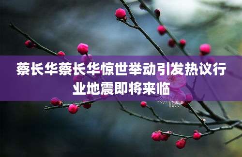 蔡长华蔡长华惊世举动引发热议行业地震即将来临