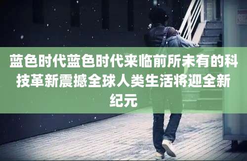 蓝色时代蓝色时代来临前所未有的科技革新震撼全球人类生活将迎全新纪元