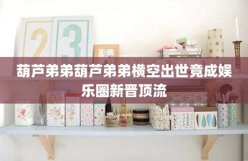 葫芦弟弟葫芦弟弟横空出世竟成娱乐圈新晋顶流