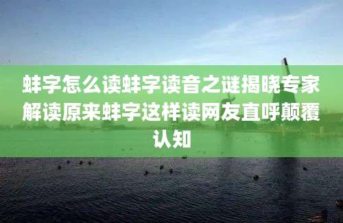 蚌字怎么读蚌字读音之谜揭晓专家解读原来蚌字这样读网友直呼颠覆认知