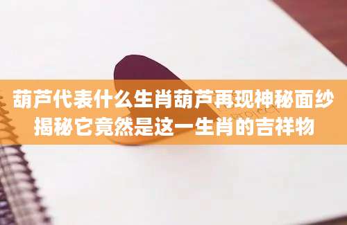 葫芦代表什么生肖葫芦再现神秘面纱揭秘它竟然是这一生肖的吉祥物