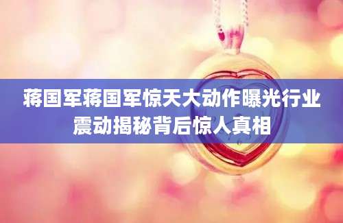 蒋国军蒋国军惊天大动作曝光行业震动揭秘背后惊人真相
