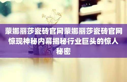 蒙娜丽莎瓷砖官网蒙娜丽莎瓷砖官网惊现神秘内幕揭秘行业巨头的惊人秘密