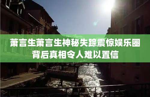 萧言生萧言生神秘失踪震惊娱乐圈背后真相令人难以置信