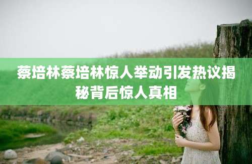 蔡培林蔡培林惊人举动引发热议揭秘背后惊人真相