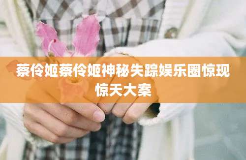 蔡伶姬蔡伶姬神秘失踪娱乐圈惊现惊天大案