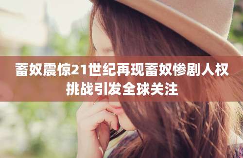 蓄奴震惊21世纪再现蓄奴惨剧人权挑战引发全球关注