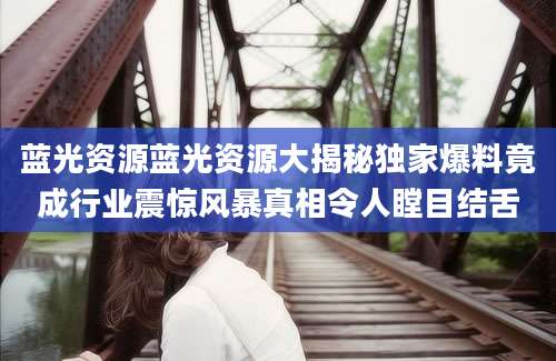 蓝光资源蓝光资源大揭秘独家爆料竟成行业震惊风暴真相令人瞠目结舌