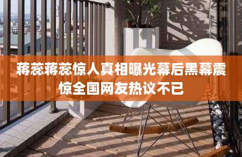 蒋蕊蒋蕊惊人真相曝光幕后黑幕震惊全国网友热议不已
