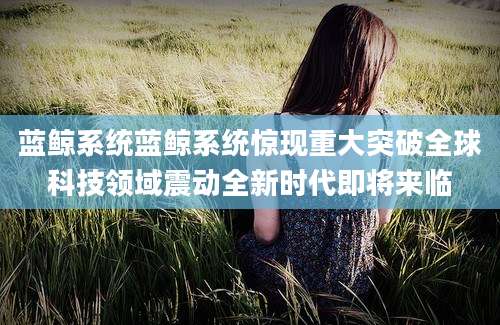 蓝鲸系统蓝鲸系统惊现重大突破全球科技领域震动全新时代即将来临