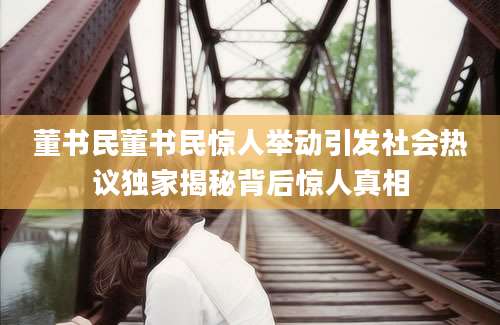 董书民董书民惊人举动引发社会热议独家揭秘背后惊人真相