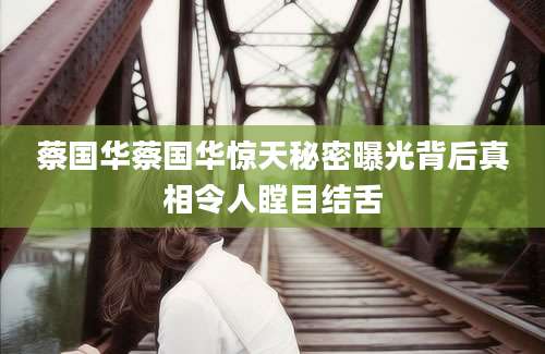 蔡国华蔡国华惊天秘密曝光背后真相令人瞠目结舌