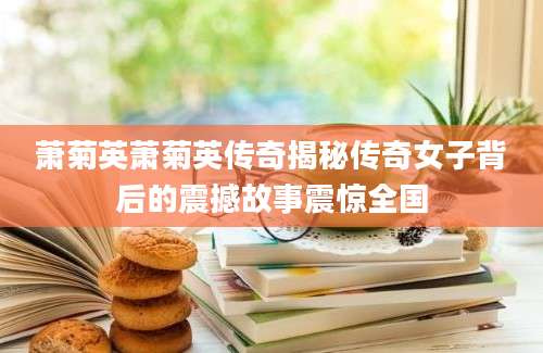 萧菊英萧菊英传奇揭秘传奇女子背后的震撼故事震惊全国