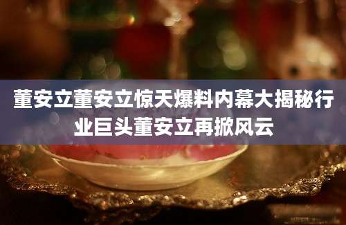 董安立董安立惊天爆料内幕大揭秘行业巨头董安立再掀风云