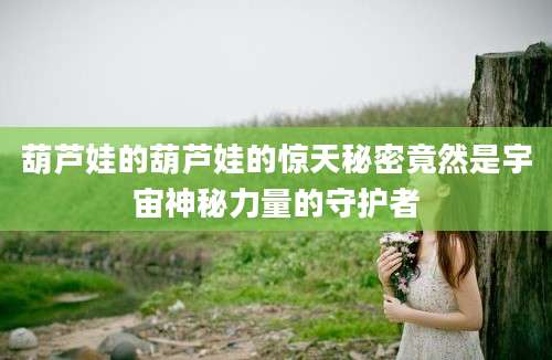 葫芦娃的葫芦娃的惊天秘密竟然是宇宙神秘力量的守护者