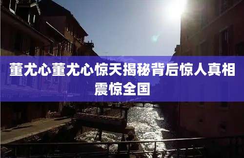 董尤心董尤心惊天揭秘背后惊人真相震惊全国