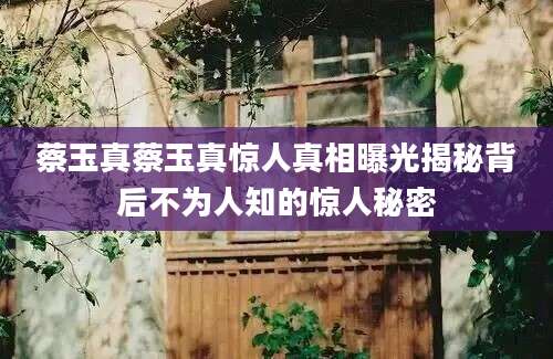 蔡玉真蔡玉真惊人真相曝光揭秘背后不为人知的惊人秘密