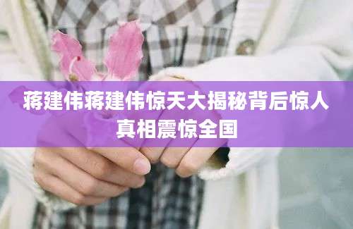 蒋建伟蒋建伟惊天大揭秘背后惊人真相震惊全国