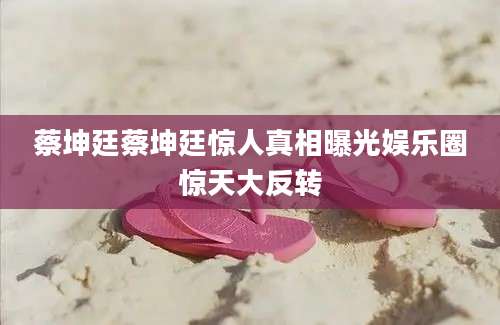 蔡坤廷蔡坤廷惊人真相曝光娱乐圈惊天大反转
