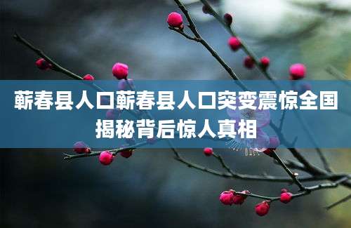 蕲春县人口蕲春县人口突变震惊全国揭秘背后惊人真相