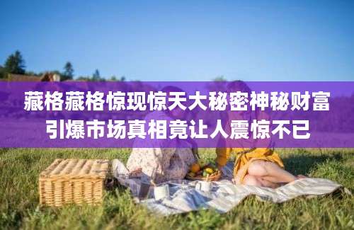 藏格藏格惊现惊天大秘密神秘财富引爆市场真相竟让人震惊不已