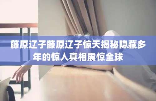 藤原辽子藤原辽子惊天揭秘隐藏多年的惊人真相震惊全球