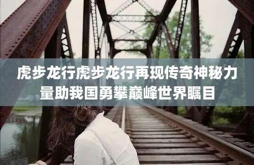虎步龙行虎步龙行再现传奇神秘力量助我国勇攀巅峰世界瞩目