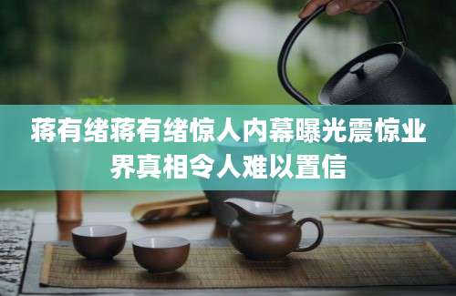 蒋有绪蒋有绪惊人内幕曝光震惊业界真相令人难以置信