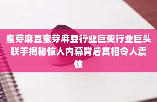 蜜芽麻豆蜜芽麻豆行业巨变行业巨头联手揭秘惊人内幕背后真相令人震惊