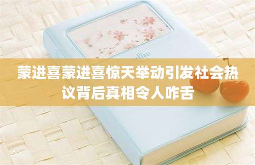 蒙进喜蒙进喜惊天举动引发社会热议背后真相令人咋舌