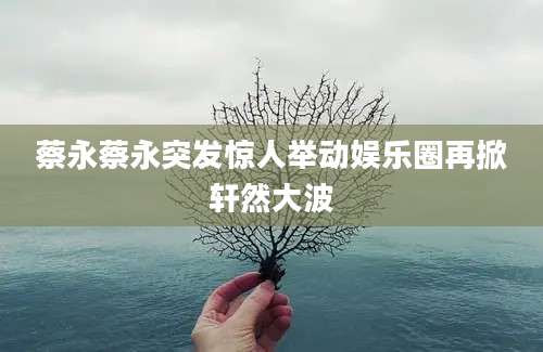 蔡永蔡永突发惊人举动娱乐圈再掀轩然大波