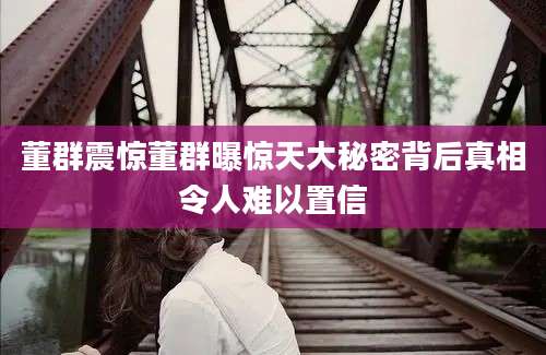 董群震惊董群曝惊天大秘密背后真相令人难以置信