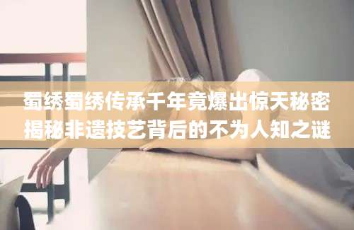 蜀绣蜀绣传承千年竟爆出惊天秘密揭秘非遗技艺背后的不为人知之谜