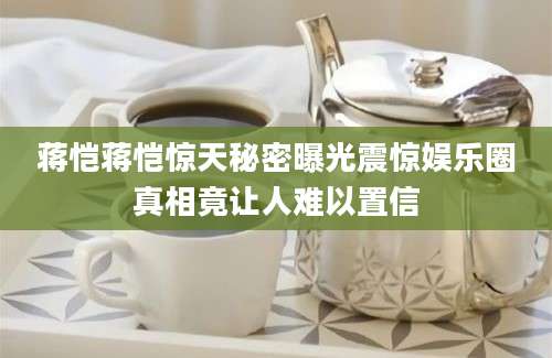 蒋恺蒋恺惊天秘密曝光震惊娱乐圈真相竟让人难以置信