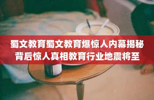 蜀文教育蜀文教育爆惊人内幕揭秘背后惊人真相教育行业地震将至