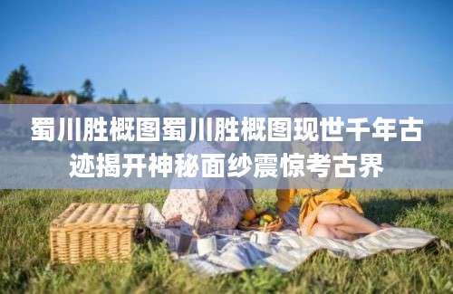蜀川胜概图蜀川胜概图现世千年古迹揭开神秘面纱震惊考古界