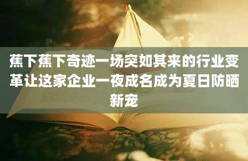 蕉下蕉下奇迹一场突如其来的行业变革让这家企业一夜成名成为夏日防晒新宠