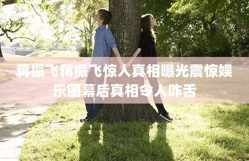 蒋振飞蒋振飞惊人真相曝光震惊娱乐圈幕后真相令人咋舌