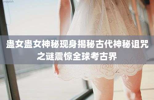 蛊女蛊女神秘现身揭秘古代神秘诅咒之谜震惊全球考古界
