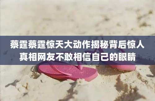 蔡霆蔡霆惊天大动作揭秘背后惊人真相网友不敢相信自己的眼睛