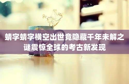 蜻字蜻字横空出世竟隐藏千年未解之谜震惊全球的考古新发现