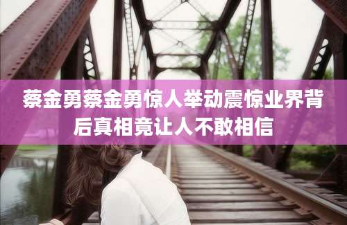 蔡金勇蔡金勇惊人举动震惊业界背后真相竟让人不敢相信