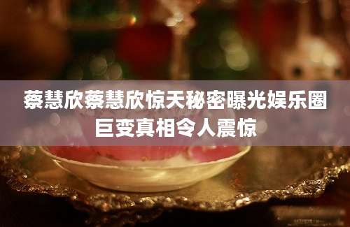 蔡慧欣蔡慧欣惊天秘密曝光娱乐圈巨变真相令人震惊